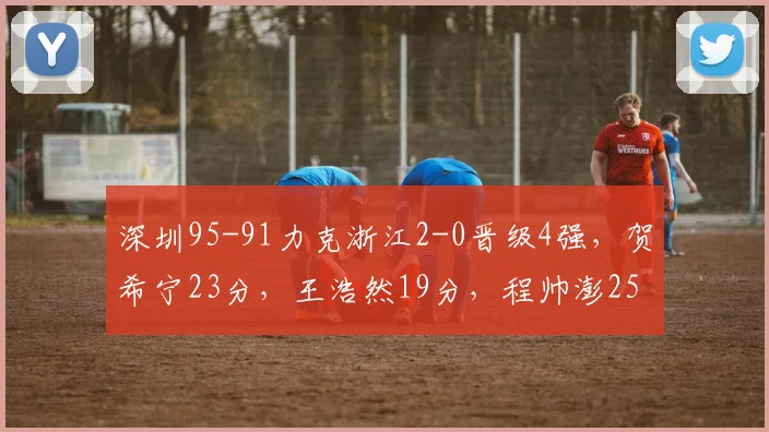 深圳95-91力克浙江2-0晋级4强，贺希宁23分，王浩然19分，程帅澎25分